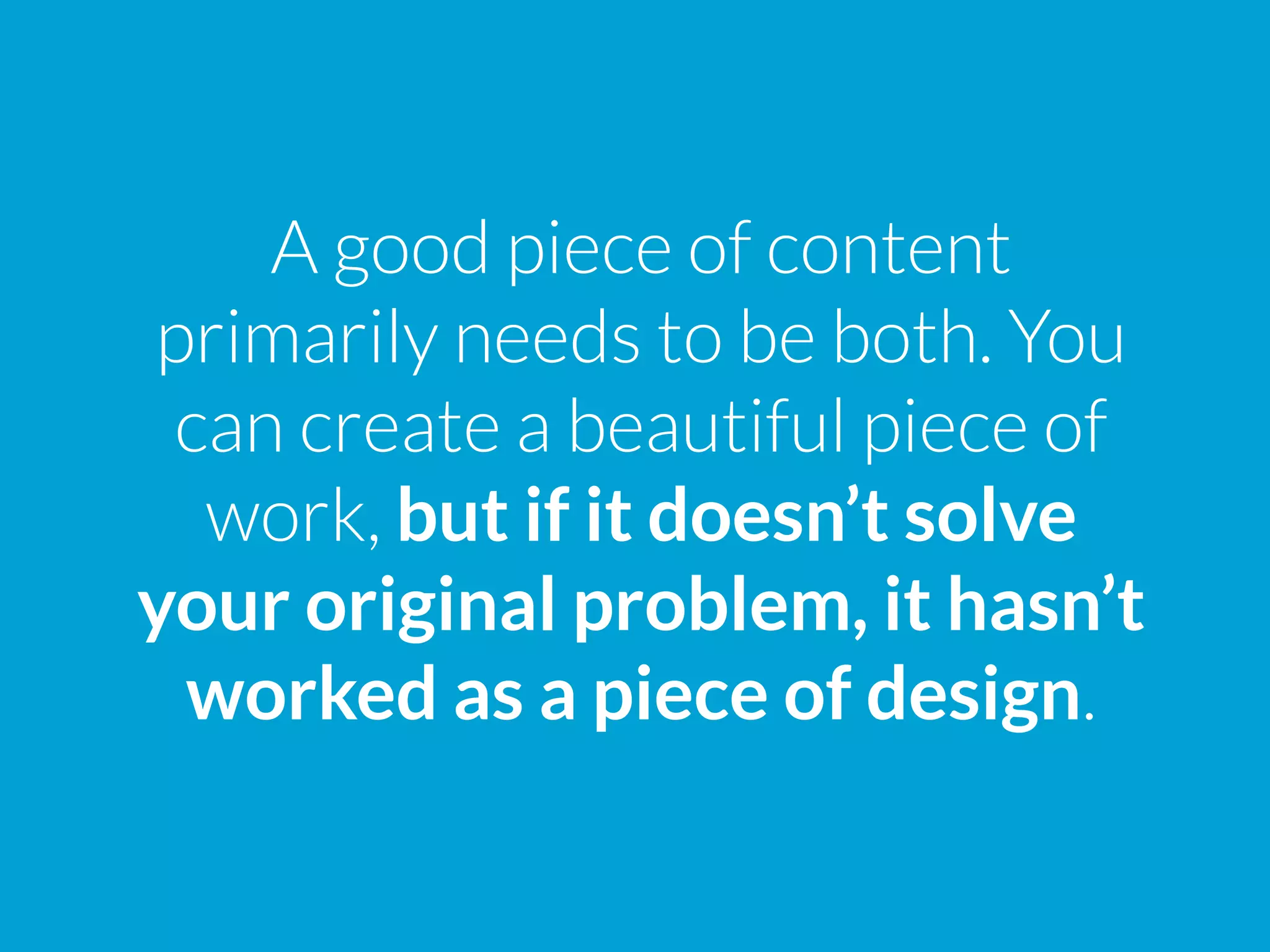 A good piece of content
primarily needs to be both. You
can create a beautiful piece of
work, but if it doesn’t solve
your original problem, it hasn’t
worked as a piece of design.
 