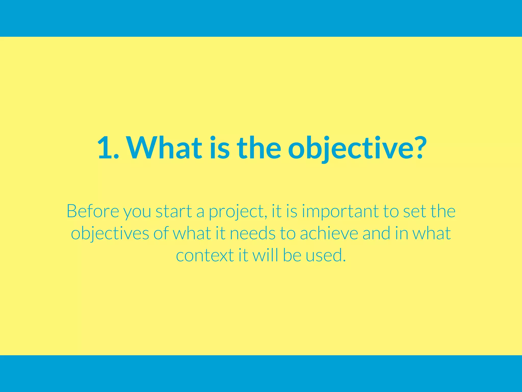 1. What is the objective?
Before you start a project, it is important to set the
objectives of what it needs to achieve and in what
context it will be used.
 
