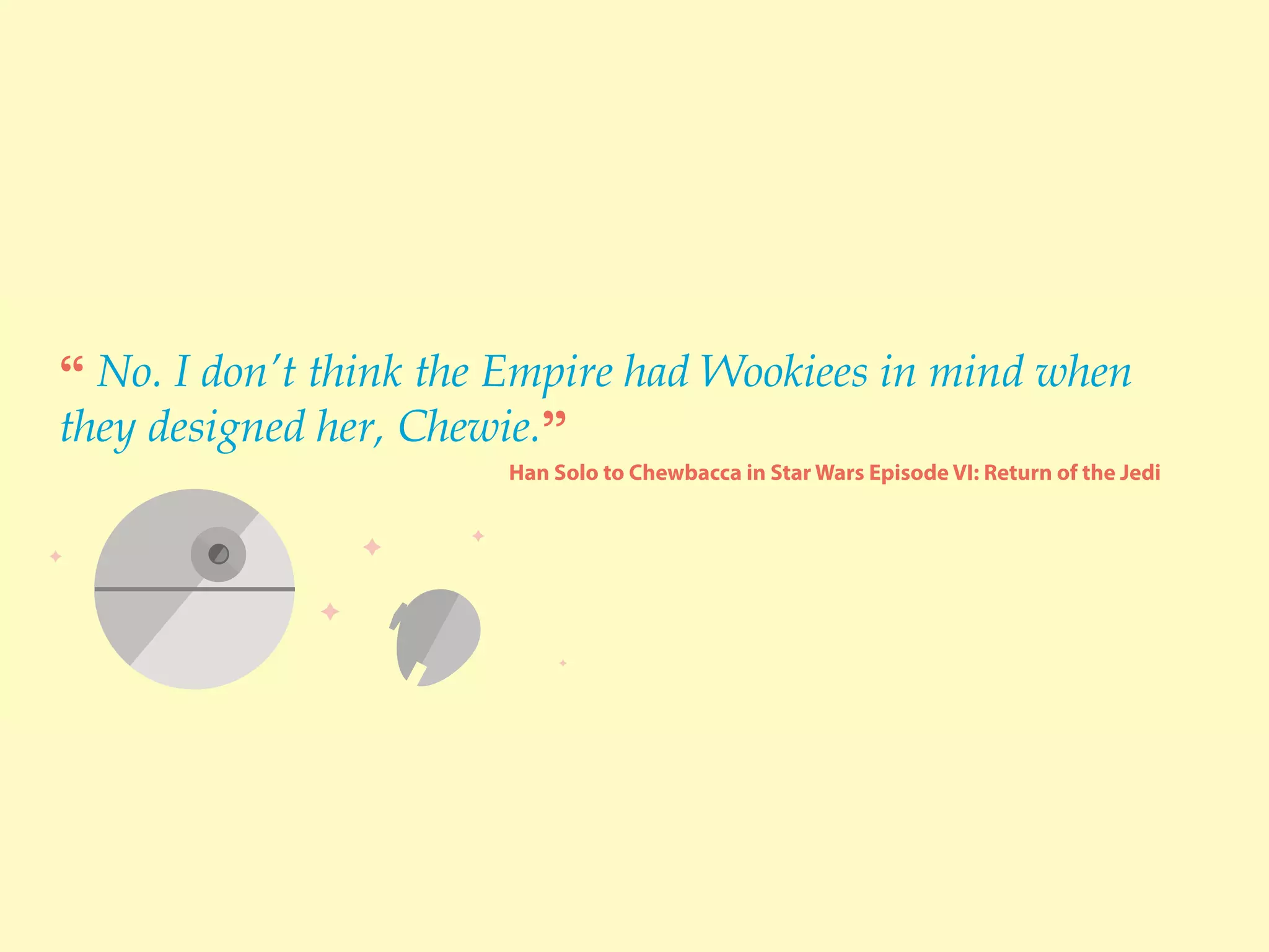 “ No. I don’t think the Empire had Wookiees in mind when
they designed her, Chewie.”
Han Solo to Chewbacca in Star Wars Episode VI: Return of the Jedi
 