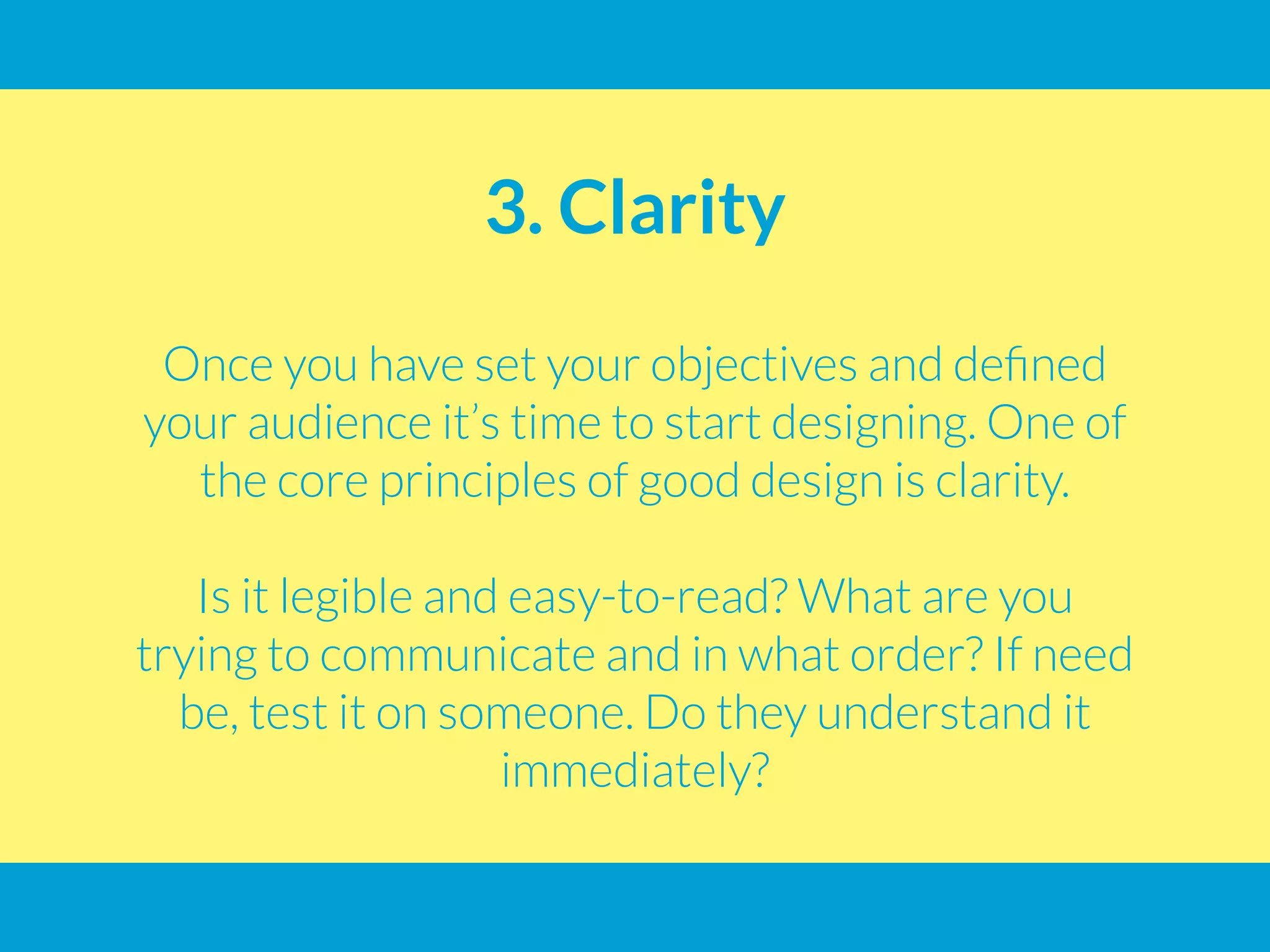 3. Clarity
Once you have set your objectives and defined
your audience it’s time to start designing. One of
the core principles of good design is clarity.
Is it legible and easy-to-read? What are you
trying to communicate and in what order? If need
be, test it on someone. Do they understand it
immediately?
 