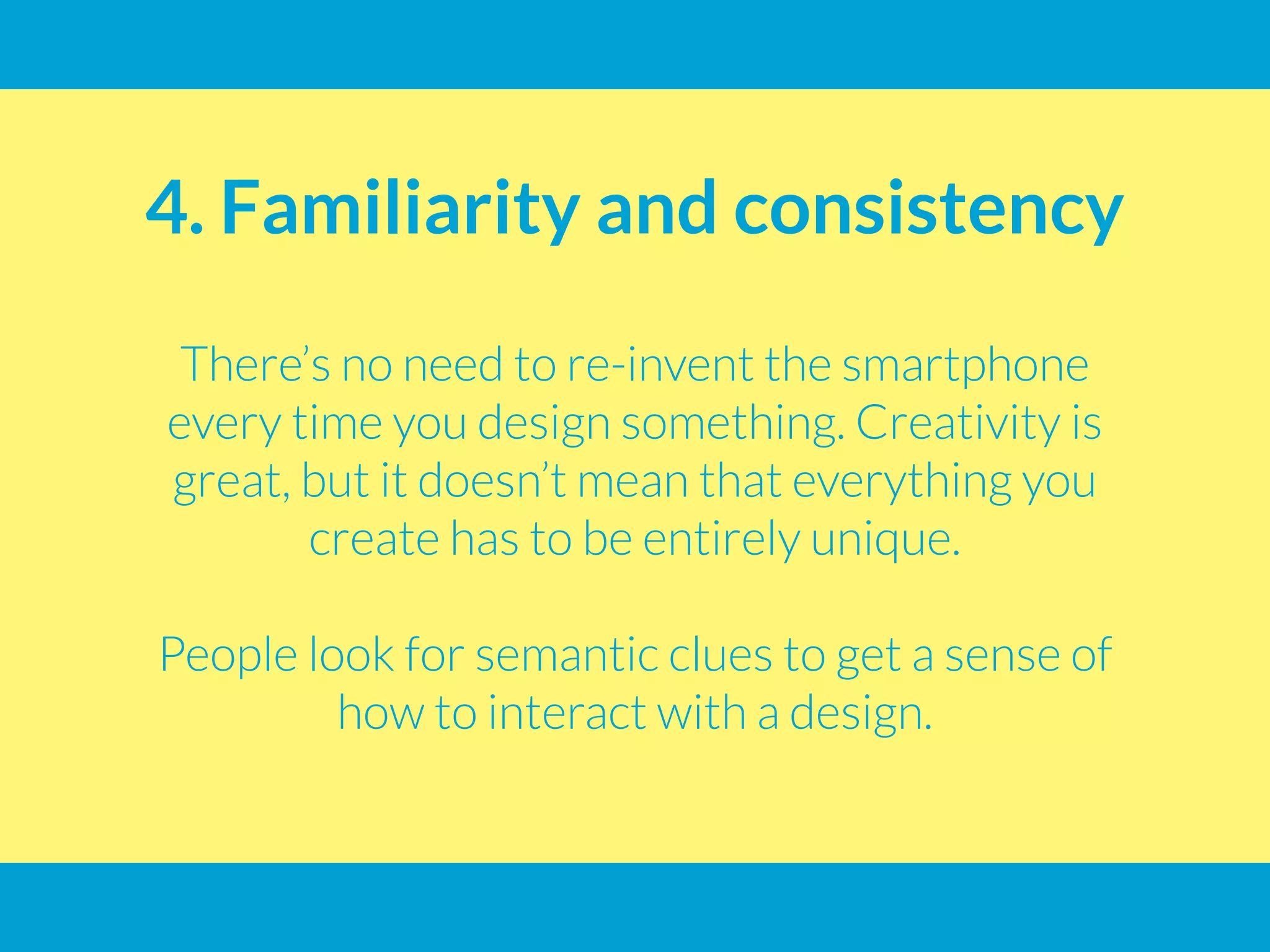 4. Familiarity and consistency
There’s no need to re-invent the smartphone
every time you design something. Creativity is
great, but it doesn’t mean that everything you
create has to be entirely unique.
People look for semantic clues to get a sense of
how to interact with a design.
 