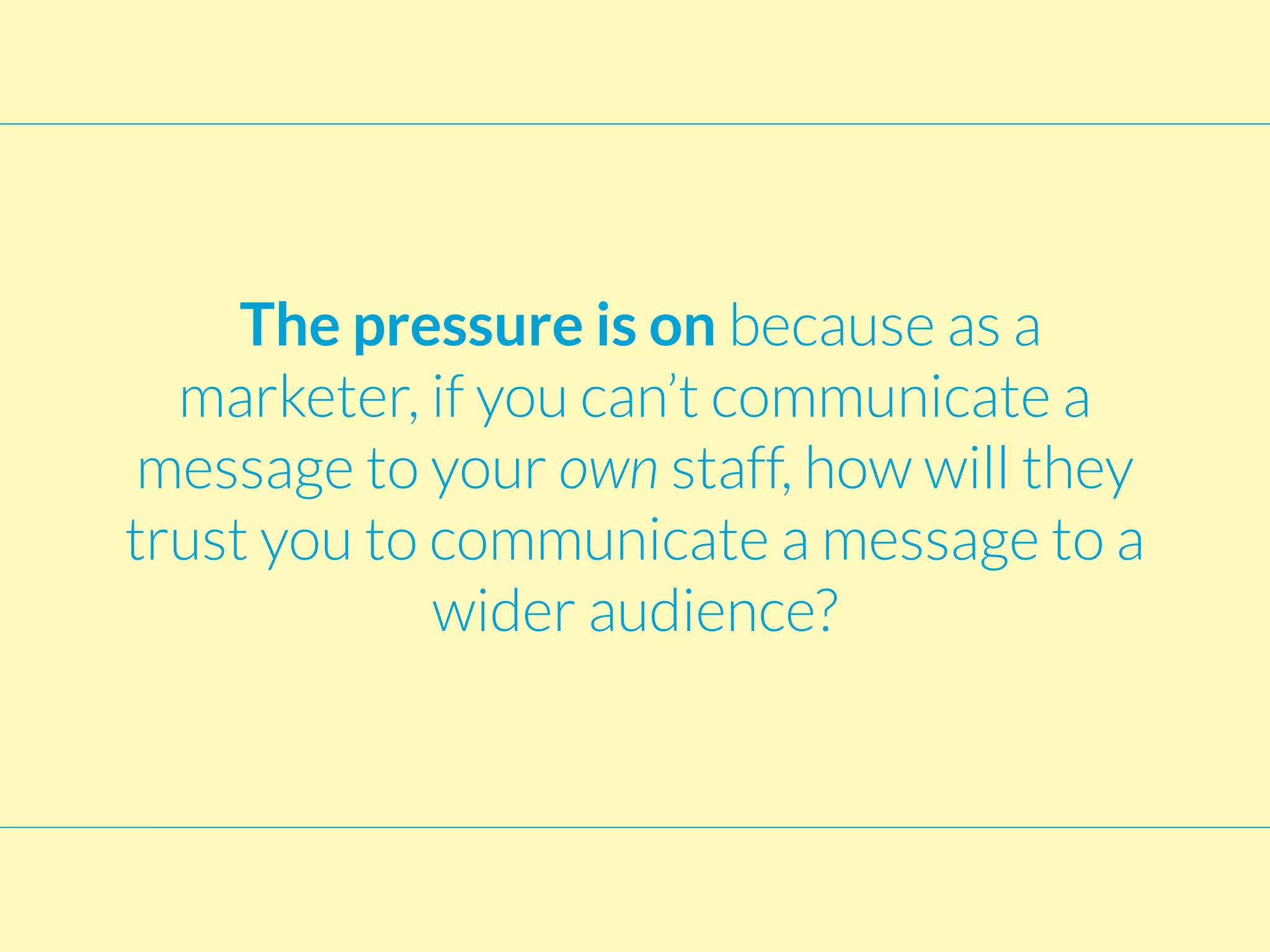 The pressure is on because as a
marketer, if you can’t communicate a
message to your own staff, how will they
trust you to communicate a message to a
wider audience?
 