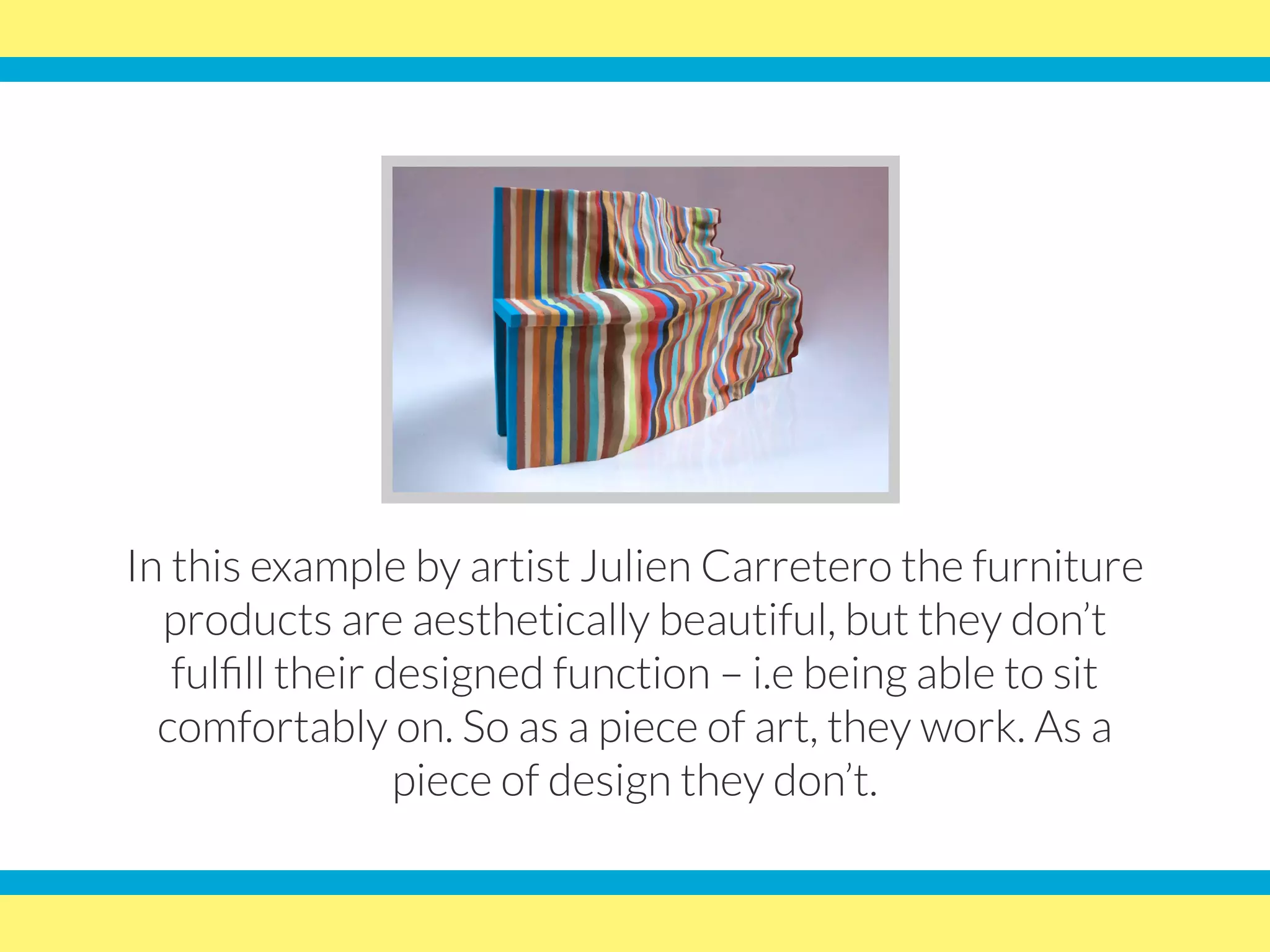 In this example by artist Julien Carretero the furniture
products are aesthetically beautiful, but they don’t
fulfill their designed function – i.e being able to sit
comfortably on. So as a piece of art, they work. As a
piece of design they don’t.
 