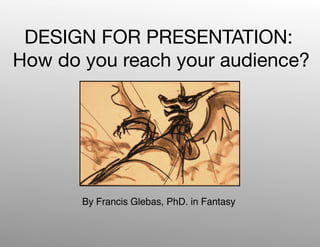 DESIGN FOR PRESENTATION:
How do you reach your audience?




       By Francis Glebas, PhD. in Fantasy
 