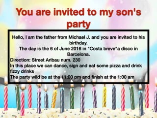 You are invited to my son's
party
Hello, I am the father from Michael J. and you are invited to his
birthday.
The day is the 6 of June 2016 in "Costa breve"a disco in
Barcelona.
Direction: Street Aribau num. 230
In this place we can dance, sign and eat some pizza and drink
ﬁzzy drinks
The party wild be at the 11:00 pm and ﬁnish at the 1:00 am
 