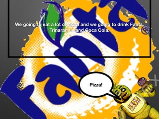 We going to eat a lot of pizza and we going to drink Fanta,
Trinaranjus and Coca Cola.
Pizza!
 