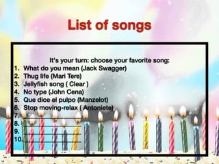 It's your turn: choose your favorite song:
1. What do you mean (Jack Swagger)
2. Thug life (Mari Tere)
3. Jellyﬁsh song ( Clear )
4. No type (John Cena)
5. Que dice el pulpo (Manzelot)
6. Stop moving-relax ( Antoniete)
7. __________________
8. __________________
9. __________________
10.__________________
List of songs
 