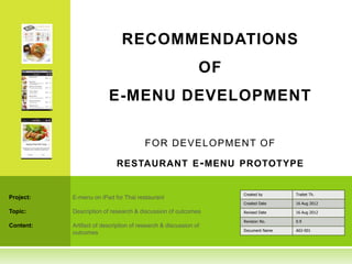 RECOMMENDATIONS
                                                             OF
                         E-MENU DEVELOPMENT

                                        F O R D EVEL O PM EN T O F

                            RESTAURANT E - MENU PROTOTYPE


                                                                  Created by      Traitet Th.
Project:   E-menu on iPad for Thai restaurant
                                                                  Created Date    16 Aug 2012

Topic:     Description of research & discussion of outcomes       Revised Date    16 Aug 2012

                                                                  Revision No.    0.9
Content:   Artifact of description of research & discussion of
                                                                  Document Name   A02-001
           outcomes
 