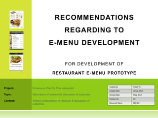 RECOMMENDATIONS
                                       REGARDING TO
                         E-MENU DEVELOPMENT

                                        F O R D EVEL O PM EN T O F

                            RESTAURANT E - MENU PROTOTYPE


                                                                 Created by      Traitet Th.
Project:   E-menu on iPad for Thai restaurant
                                                                 Created Date    16 Aug 2012

Topic:     Description of research & discussion of outcomes      Revised Date    6 Sep 2012

                                                                 Revision No.    1.0
Content:   Artifact of description of research & discussion of
                                                                 Document Name   D04-001
           outcomes
 