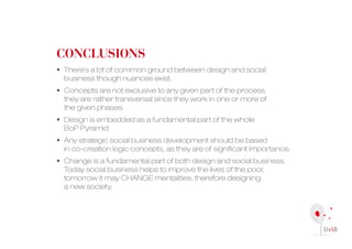 conclusions
• There’s a lot of common ground between design and social
  business though nuances exist.
• concepts are not exclusive to any given part of the process,
  they are rather transversal since they work in one or more of
  the given phases.
• Design is embedded as a fundamental part of the whole
  BoP Pyramid.
• Any strategic social business development should be based
  in co-creation logic concepts, as they are of significant importance.
• change is a fundamental part of both design and social business.
  Today social business helps to improve the lives of the poor,
  tomorrow it may cHAnGE mentalities, therefore designing
  a new society.
 