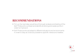 recoMMendAtions
• For us, the next step would be a thorough analysis and testing of the
  BoP Protocol to contrast and identify its strong and weak points in
  order to improve it.
• BoP Protocol should adapt to different situations and environments
  in order to stay as close as possible to specific needs and realities.
 