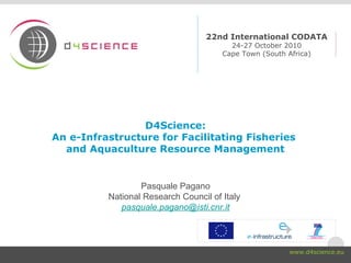 D4Science:
An e-Infrastructure for Facilitating Fisheries
and Aquaculture Resource Management
Pasquale Pagano
National Research Council of Italy
pasquale.pagano@isti.cnr.it
22nd International CODATA
24-27 October 2010
Cape Town (South Africa)
www.d4science.eu
 