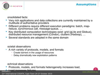 2
www.d4science.euD4Science
22nd
International CODATA, Cape Town 24-27 October 2010
Assumptions
onsolidated facts:
 Very rich applications and data collections are currently maintained by a
multitude of authoritative providers
 Different problems require different execution paradigms: batch, map-
reduce, synchronous call, message-queue, …
 Key distributed computation technologies exist: grid (gLite and Globus),
distributed resource management (Condor), clusters (Hadoop), …
 Several standards are adopted in the same domain
ocietal observations
• A rich variety of protocols, models, and formats
• Create barriers in the usage of resources
• Delay dramatically new exploitation patterns
echnical observations
 Protocols, models, and formats heterogeneity increases load,
 Load increases failures
 