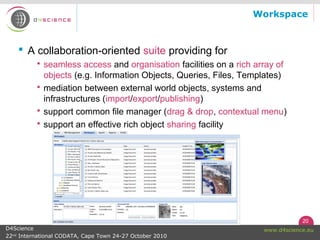 20
www.d4science.euD4Science
22nd
International CODATA, Cape Town 24-27 October 2010
Workspace
 A collaboration-oriented suite providing for
 seamless access and organisation facilities on a rich array of
objects (e.g. Information Objects, Queries, Files, Templates)
 mediation between external world objects, systems and
infrastructures (import/export/publishing)
 support common file manager (drag & drop, contextual menu)
 support an effective rich object sharing facility
 