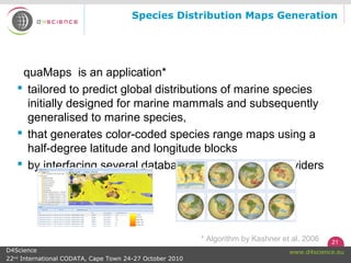 21
www.d4science.euD4Science
22nd
International CODATA, Cape Town 24-27 October 2010
quaMaps is an application*
 tailored to predict global distributions of marine species
initially designed for marine mammals and subsequently
generalised to marine species,
 that generates color-coded species range maps using a
half-degree latitude and longitude blocks
 by interfacing several databases and repository providers
Species Distribution Maps Generation
* Algorithm by Kashner et al. 2006
 