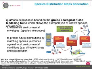 22
www.d4science.euD4Science
22nd
International CODATA, Cape Town 24-27 October 2010
quaMaps execution is based on the gCube Ecological Niche
Modelling Suite which allows the extrapolation of known species
occurrences
Species Distribution Maps Generation
◦ to determine environmental
envelopes (species tolerances)
◦ to predict future distributions by
matching species tolerances
against local environmental
conditions (e.g. climate change
and sea pollution)
Very large volume of input and output data: HSPEC native range 56,468,301 - HSPEC suitable range 114,989,360
Very large number of computation: One multispecies map computed on 6,188 half degree cells (over 170k) and 2,540 species
requires 125 millions computations (Eli E. Agbayani, FishBase Project/INCOFISH WP1, WorlFish Center)
 