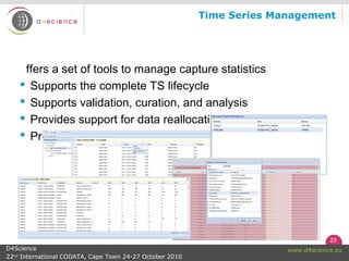 23
www.d4science.euD4Science
22nd
International CODATA, Cape Town 24-27 October 2010
Time Series Management
ffers a set of tools to manage capture statistics
 Supports the complete TS lifecycle
 Supports validation, curation, and analysis
 Provides support for data reallocation
 Produces uniform data-set
 