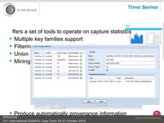 25
www.d4science.euD4Science
22nd
International CODATA, Cape Town 24-27 October 2010
Time Series
ffers a set of tools to operate on capture statistics
 Multiple key families support
 Filtering, grouping, and aggregation
 Union
 Mining
 Produce automatically provenance information
 