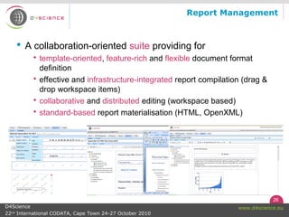 26
www.d4science.euD4Science
22nd
International CODATA, Cape Town 24-27 October 2010
Report Management
 A collaboration-oriented suite providing for
 template-oriented, feature-rich and flexible document format
definition
 effective and infrastructure-integrated report compilation (drag &
drop workspace items)
 collaborative and distributed editing (workspace based)
 standard-based report materialisation (HTML, OpenXML)
 