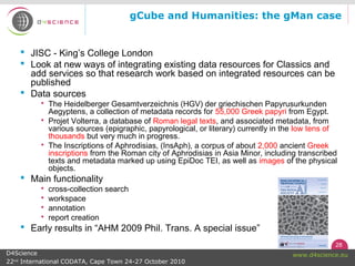 28
www.d4science.euD4Science
22nd
International CODATA, Cape Town 24-27 October 2010
gCube and Humanities: the gMan case
 JISC - King’s College London
 Look at new ways of integrating existing data resources for Classics and
add services so that research work based on integrated resources can be
published
 Data sources
 The Heidelberger Gesamtverzeichnis (HGV) der griechischen Papyrusurkunden
Aegyptens, a collection of metadata records for 55,000 Greek papyri from Egypt.
 Projet Volterra, a database of Roman legal texts, and associated metadata, from
various sources (epigraphic, papyrological, or literary) currently in the low tens of
thousands but very much in progress.
 The Inscriptions of Aphrodisias, (InsAph), a corpus of about 2,000 ancient Greek
inscriptions from the Roman city of Aphrodisias in Asia Minor, including transcribed
texts and metadata marked up using EpiDoc TEI, as well as images of the physical
objects.
 Main functionality
 cross-collection search
 workspace
 annotation
 report creation
 Early results in “AHM 2009 Phil. Trans. A special issue”
 