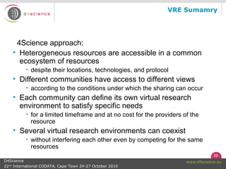 29
www.d4science.euD4Science
22nd
International CODATA, Cape Town 24-27 October 2010
VRE Sumamry
4Science approach:
• Heterogeneous resources are accessible in a common
ecosystem of resources
• despite their locations, technologies, and protocol
• Different communities have access to different views
• according to the conditions under which the sharing can occur
• Each community can define its own virtual research
environment to satisfy specific needs
• for a limited timeframe and at no cost for the providers of the
resource
• Several virtual research environments can coexist
• without interfering each other even by competing for the same
resources
 