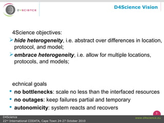 3
www.d4science.euD4Science
22nd
International CODATA, Cape Town 24-27 October 2010
D4Science Vision
4Science objectives:
hide heterogeneity, i.e. abstract over differences in location,
protocol, and model;
embrace heterogeneity, i.e. allow for multiple locations,
protocols, and models;
echnical goals
 no bottlenecks: scale no less than the interfaced resources
 no outages: keep failures partial and temporary
 autonomicity: system reacts and recovers
 