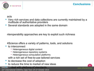 30
www.d4science.euD4Science
22nd
International CODATA, Cape Town 24-27 October 2010
Conclusions
acts
 Very rich services and data collections are currently maintained by a
multitude of authoritative providers
 Several standards are adopted in the same domain
nteroperability approaches are key to exploit such richness
4Science offers a variety of patterns, tools, and solutions
 to interconnect
 Heterogeneous digital content
 Heterogeneous repository systems
 Heterogeneous computation platforms
with a rich set of free-to-use tailored services
 to decrease the cost of adoption
 to reduce the time to market of new ideas
 to deal with plethora of standards
 
