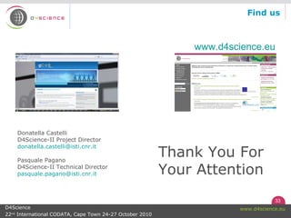 33
www.d4science.euD4Science
22nd
International CODATA, Cape Town 24-27 October 2010
Find us
www.d4science.eu
Donatella Castelli
D4Science-II Project Director
donatella.castelli@isti.cnr.it
Pasquale Pagano
D4Science-II Technical Director
pasquale.pagano@isti.cnr.it
Thank You For
Your Attention
 