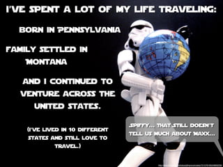i’ve spent a lot of my life traveling:

  born in Pennsylvania

family settled in
    Montana

   and i continued to
   venture across the
      united states.

                                  Spiffy... That Still doesn’t
    (i’ve lived in 10 different
                                  tell us much about Maxx...
    states and still love to
             travel.)


                                           http://www.ﬂickr.com/photos/jdhancock/sets/72157618524893239/
 