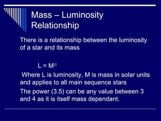 Mass – Luminosity
Relationship
There is a relationship between the luminosity
of a star and its mass
L = M3.5
Where L is luminosity, M is mass in solar units
and applies to all main sequence stars
The power (3.5) can be any value between 3
and 4 as it is itself mass dependant.
 