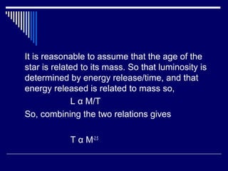 It is reasonable to assume that the age of the
star is related to its mass. So that luminosity is
determined by energy release/time, and that
energy released is related to mass so,
L α M/T
So, combining the two relations gives
T α M-2.5
 
