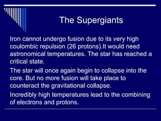 The Supergiants
Iron cannot undergo fusion due to its very high
coulombic repulsion (26 protons).It would need
astronomical temperatures. The star has reached a
critical state.
The star will once again begin to collapse into the
core. But no more fusion will take place to
counteract the gravitational collapse.
Incredibly high temperatures lead to the combining
of electrons and protons.
 