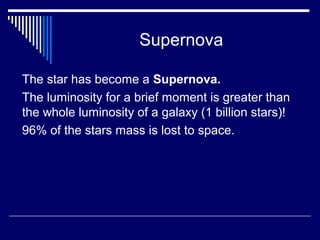 Supernova
The star has become a Supernova.
The luminosity for a brief moment is greater than
the whole luminosity of a galaxy (1 billion stars)!
96% of the stars mass is lost to space.
 