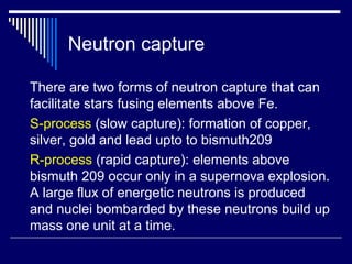 Neutron capture
There are two forms of neutron capture that can
facilitate stars fusing elements above Fe.
S-process (slow capture): formation of copper,
silver, gold and lead upto to bismuth209
R-process (rapid capture): elements above
bismuth 209 occur only in a supernova explosion.
A large flux of energetic neutrons is produced
and nuclei bombarded by these neutrons build up
mass one unit at a time.
 