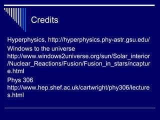 Credits
Hyperphysics, http://hyperphysics.phy-astr.gsu.edu/
Windows to the universe
http://www.windows2universe.org/sun/Solar_interior
/Nuclear_Reactions/Fusion/Fusion_in_stars/ncaptur
e.html
Phys 306
http://www.hep.shef.ac.uk/cartwright/phy306/lecture
s.html
 