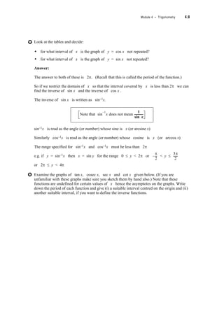 Module 4 – Trigonometry 4.7
4.3 Trigonometric Identities and Multiple Angle
Formulae
From your study of Level C or similar work you will be familiar with the basic trigonometric
identities and relationships for angles in degrees. These identities and relationships are given
below as a reminder but note that here the angles are given in radians.
Identities:
sin2T + cos2T = 1
1 + tan2T = sec2T
1 + cot2T = cosec2T
Rotations:
sin(2nS + T) = sin T
cos(2nS + T) = cos T
tan(2nS + T) = tan T
2nd quadrant angles:
sin(nS – T) = sin T
cos(nS – T) = –cos T
tan(nS – T) = –tan T
3rd quadrant angles:
sin(nS + T) = –sin T
cos(nS + T) = –cos T
tan(nS + T) = tan T
4th quadrant angles:
sin(2nS – T) = –sin T
cos(2nS – T) = cos T
tan(2nS – T) = –tan T
If you feel unsure of these identities choose some values of n and
T and use your calculator to demonstrate the identities and
relationships.
 