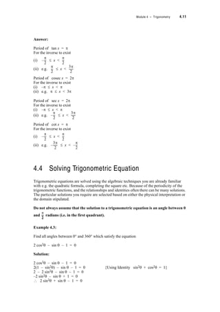 Module 4 – Trigonometry 4.9
• for what interval of x is the graph of y = cos x not repeated?
• for what interval of x is the graph of y = sin x not repeated?
Answer:
The answer to both of these is 2S. (Recall that this is called the period of the function.)
So if we restrict the domain of x so that the interval covered by x is less than 2S we can
find the inverse of sin x and the inverse of cos x .
The inverse of sin x is written as sin–1x.
sin–1x is read as the angle (or number) whose sine is x (or arcsine x)
Similarly cos–1x is read as the angle (or number) whose cosine is x (or arccos x)
The range specified for sin–1x and cos–1x must be less than 2S
e.g. if y = sin–1x then x = sin y for the range 0 d y  2S or  y d
or 2S d y  4S
Examine the graphs of tan x, cosec x, sec x and cot x given below. (If you are
unfamiliar with these graphs make sure you sketch them by hand also.) Note that these
functions are undefined for certain values of x hence the asymptotes on the graphs. Write
down the period of each function and give (i) a suitable interval centred on the origin and (ii)
another suitable interval, if you want to define the inverse functions.
› Look at the tables and decide:
Note that sin
1–
x does not mean
1
xsin
-------------
S
2
---–
3S
2
------
›
 