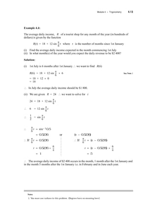 Module 4 – Trigonometry 4.11
Answer:
Period of tan x = S
For the inverse to exist
(i) d x 
(ii) e.g. d x 
Period of cosec x = 2S
For the inverse to exist
(i) –S d x  S
(ii) e.g. S d x  3S
Period of sec x = 2S
For the inverse to exist
(i) –S d x  S
(ii) e.g. d x 
Period of cot x = S
For the inverse to exist
(i) d x 
(ii) e.g. d x 
4.4 Solving Trigonometric Equation
Trigonometric equations are solved using the algebraic techniques you are already familiar
with e.g. the quadratic formula, completing the square etc. Because of the periodicity of the
trigonometric functions, and the relationships and identities often there can be many solutions.
The particular solutions you require are selected based on either the physical interpretation or
the domain stipulated.
Do not always assume that the solution to a trigonometric equation is an angle between 0
and radians (i.e. in the first quadrant).
Example 4.3:
Find all angles between 0q and 360q which satisfy the equation
2 cos2T – sin T – 1 = 0
Solution:
2 cos2T – sin T – 1 = 0
2(1 – sin2T) – sin T – 1 = 0 {Using Identity sin2T + cos2T = 1}
2 – 2 sin2T – sin T – 1 = 0
–2 sin2T – sin T + 1 = 0
? 2 sin2T + sin T – 1 = 0
S
2
---–
S
2
---
S
2
---
3S
2
------
S
2
---–
3S
2
------
S
2
---–
S
2
---
3S
2
------–
S
2
---–
S
2
---
 
