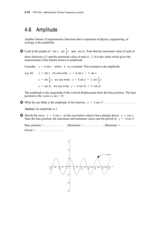 Module 4 – Trigonometry 4.13
Example 4.4:
The average daily income, R of a tourist shop for any month of the year (in hundreds of
dollars) is given by the function
R(t) = 18 + 12 sin t where t is the number of months since 1st January
(i) Find the average daily income expected in the month commencing 1st July
(ii) In what month(s) of the year would you expect the daily revenue to be $2 400?
Solution:
(i) 1st July is 6 months after 1st January ? we want to find R(6)
R(6) = 18 + 12 sin u 6 See Note 1
= 18 + 12 u 0
= 18
? In July the average daily income should be $1 800.
(ii) We are given R = 24 ? we want to solve for t
24 = 18 + 12 sin t
? 6 = 12 sin t
? = sin t
? The average daily income of $2 400 occurs in the month, 1 month after the 1st January and
in the month 5 months after the 1st January i.e. in February and in June each year.
Notes
1. You must use radians in this problem. (Degrees have no meaning here)
S
6
---
S
6
---
S
6
---
S
6
---
1
2
---
S
6
---
? t = sin–1 0.5
= 0.5236 or (S – 0.5236)
? If t = 0.5236 ? If t = (S – 0.5236)
t = 0.5236 u t = (S – 0.5236) u
= 1 = 5
S
6
---
S
6
---
S
6
---
6
S
---
6
S
---
 