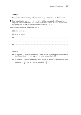 4.14 TPP7184 – Mathematics Tertiary Preparation Level D
Exercise Set 4.4
1. Simplify (a) cos A tan A sec A
(b)
(c) – tan2T
(d) (sin x + cos x)2 + (sin x – cos x)2
2. Find all solutions between 0 and 2S which satisfy
(a) sec2T = 3 + tan T
(b) cos2T + 3 sin2T = 2
(c) 2 sin2T – 9 cos T + 3 = 0
Prove your solutions are correct.
3. The number of rabbits N, (in thousands) in a certain area, is given by the formula
N(t) = 10 + sin t where t is the number of months after 1 January 1994.
(i) How many rabbits would you expect to be present in July 1995?
(ii) What is the minimum possible rabbit population? What is the maximum possible?
(iii) Draw the graph of N against t for four years from 1st January 1994 (assume 30
days in each month if necessary).
(iv) Solve the trigonometric equation to determine when the population is 10 500 and
9 500 during the period 1st January 1994 – 30 June 1996.
(v) Verify your solution(s) in (iv) by comparing the results with the graph drawn in (iii)
4. The number of saplings N, (in thousands) in a forest, t months after a given date is
given by N(t) = 5 + 5 cos t
(i) Draw the graph of N against t , for 0  t  72
(ii) Find when the number of saplings is first 8 000 after the given date (use the inverse
cosine function).
(iii) Check your answer to (ii) using your graph and by substituting in the original
equation.
A Atansec
cosec A
-------------------------------
1
cos2T
-------------
S
24
------
S
18
------
 