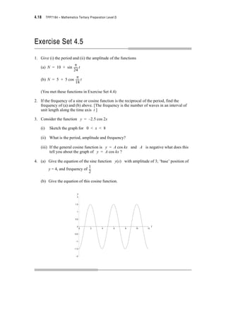 Module 4 – Trigonometry 4.15
4.5 Periodicity
In Level C you saw the difference in periodicity of trigonometric functions such as sin x,
sin x, sin 2x, and sin kx.
If k, the coefficient of x, is less than one, the sine curve is spread out along the x axis. It
has a period of . e.g. sin x has period = 4S
If k is greater than one, the sine curve is compressed along the x axis. It still has period
. e.g. sin 2x has period = S.
1
2
---
2S
k
------
1
2
---
2S
1 2e
----------
2S
k
------
2S
2
------
y
–1
1
y = sin x1
2
---
y = sin x
x
6S5S4S3S2SS0–2S –S
6S5S4S3S2SS0–2S –S
–1
y = sin 2x y = sin x
y
1
y
 