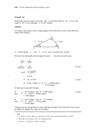 Module 4 – Trigonometry 4.19
4.7 Triangle Solution
Some of the most common applications of trigonometry occur in surveying where heights,
angles, lengths etc. must be measured or calculated from known measurements. You’ve
already solved problems where right angled triangles were involved and an unknown angle or
sidelength had to be determined. But obviously, all real world problems will not be able to be
modelled with right angled triangles. In this section of work we will determine how to find
unknown angles or sidelengths in any triangle.
Consider triangle ACD
Complete the following
sin A =
? h = b
Consider triangle BCD
sin B =
? h = a sin B
The two expression for h must be equal
? b sin A = a sin B
? =
C
A
B
ab
c
A
C
B
The Sine Rule
Consider any triangle ABC. (By convention we
label the length of the side opposite each angle with
the corresponding small letter)
Drop a perpendicular from C to D on AB
and let the length of this line be h
b
A
A c D
B
B
C
a
h
b
-------------------
-------------------
a
Asin
-------------
b
Bsin
-------------
 