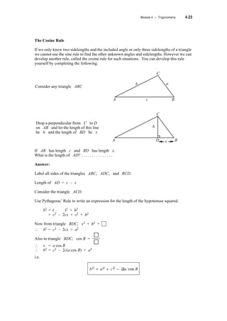 4.20 TPP7184 – Mathematics Tertiary Preparation Level D
Here is triangle ABC again
Draw a perpendicular from A onto BC and using the same reasoning as above show that
Thus if we know any two sidelengths and one of the opposite angles or any two angles and one
of the opposite sidelengths we can find all the angles and sidelengths of a triangle.
C
A
B
a
b
c
A
C
B
›
b
sin B
------------
c
sin C
------------=
So for any triangle ABC,
a
sin A
------------
b
sin B
------------
c
sin C
------------= =
 