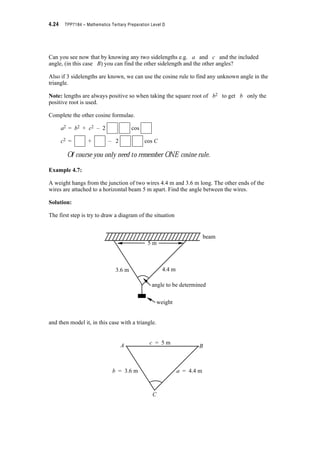 Module 4 – Trigonometry 4.21
Example 4.5:
Find the angle C and sidelengths a and c of triangle ABC below.
Solution:
A = 32q; B = 50q; b = 12m and we need to find C, a and c.
There are 180q in a triangle ? C = 180q – (32q + 50q) = 98q
We know three angles and one sidelength ? the sine rule can be used to find a and b when
any two angles and an opposite sidelength are known, we can use the sine rule to find the other
opposite sidelength.
=
? =
? a =
= 8.301 m
=
? =
? C =
= 15.512 m
? a = 8.301 m; c = 15.512 m and angle C = 98q
Don’t forget the correct units of measurement.
Check that the solution makes sense. We would expect the largest
angle to have the longest opposite sidelength and the smallest angle
to have the shortest opposite sidelength. Is this the case here? Yes!
So the solution looks sensible.
A c B
C
C
ab = 12 m
32q 50q
a
sin A
------------
b
sin B
------------
a
sin 32q
-----------------
12
sin 50q
-----------------
12 0.5299u
0.7660
----------------------------
b
sin B
------------
c
sin C
------------
12
sin 50q
-----------------
c
sin 98q
-----------------
12 0.9903u
0.7660
----------------------------
 