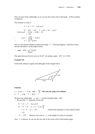 4.22 TPP7184 – Mathematics Tertiary Preparation Level D
Example 4.6:
Find all the unknown angles of triangle ABC in which the length of AC is 11 cm, the
length of BC is 9 cm and angle A is 0.673 radians.
Solution:
It’s always a good idea to draw a rough diagram. (Note that here we don’t really know the
shape of the triangle.)
A = 0.673 radians; a = 9 cm; b = 11 cm and we need to find B and C.
We know two sidelengths and one opposite angle ? the sine rule can be used.
=
= See Note 1
? sin B =
= 0.7619
? B = sin–1 0.7619 See Note 2
? B = 0.866 radians or B = (S – 0.866) radians
= 2.276 radians
So there are two possible triangles.
If A = 0.673 radians and B = 0.866 radians See Note 3
then C = S – (0.673 + 0.866) radians
= 1.603 radians
If A = 0.673 radians and B = 2.276 radians
then C = S – (0.673 + 2.276) radians
= 0.193 radians
I suggest you use your protractor to draw both these triangles. You will need to first convert
the angles into degrees by using your calculator.
Notes
1. B will be in radians. Make sure calculator is in the radians mode before finding sin 0.673.
2. Remember sine is positive in the 1st and 2nd quadrant.
3. There are S radians (i.e. 180q) in a triangle.
C
C
B
B
a = 9 cmb = 11 cm
A
0.673
c
a
sin A
------------
b
sin B
------------
9
sin 0.673
----------------------
11
sin B
------------
11 0.6233u
9
----------------------------
 