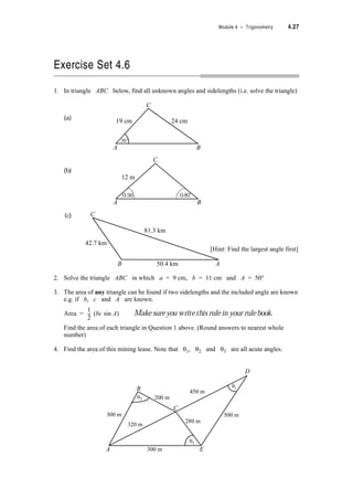 4.24 TPP7184 – Mathematics Tertiary Preparation Level D
Can you see now that by knowing any two sidelengths e.g. a and c and the included
angle, (in this case B) you can find the other sidelength and the other angles?
Also if 3 sidelengths are known, we can use the cosine rule to find any unknown angle in the
triangle.
Note: lengths are always positive so when taking the square root of b2 to get b only the
positive root is used.
Complete the other cosine formulae.
a2 = b2 + c2 – 2 cos
c2 = + – 2 cos C
Of course you only need to remember ONE cosine rule.
Example 4.7:
A weight hangs from the junction of two wires 4.4 m and 3.6 m long. The other ends of the
wires are attached to a horizontal beam 5 m apart. Find the angle between the wires.
Solution:
The first step is try to draw a diagram of the situation
and then model it, in this case with a triangle.
5 m
4.4 m3.6 m
angle to be determined
weight
beam
c = 5 m
a = 4.4 mb = 3.6 m
C
A B
 