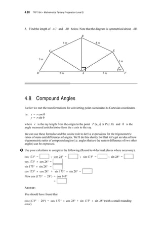Module 4 – Trigonometry 4.25
Now we know three sidelengths, so we can use the cosine rule to find angle ACB (in radians
or degrees).
The formula we want is
c2 = a2 + b2 – 2ab cos C
52 = 4.42 + 3.62 – 2 u 4.4 u 3.6 u cos C
31.68 cos C = 19.36 + 12.96 – 25
= 7.32
? cos C = = 0.2311
? C = cos–1 0.2311
Now we can choose radians or degrees for angle C. Choosing degrees, I need first ensure
that the calculator is in the degree mode.
? angle ACB= cos–1 0.2311
= 76.64q
The angle between the two wires is 76.64q (in radians, angle ACB is 1.3376)
Example 4.8:
Find all the unknown angles and sidelength of the triangle below.
Solution:
a = 2 cm; c = 3 cm; ABC = (We note the angle is in radians)
b = ? ; CAB = ? ; BCA = ?
We have two sidelengths, a and c and the included angle ABC
? We can find b using the cosine rule.
b2 = a2 + c2 – 2ac cos B
b2 = 22 + 32 – 2 u 2 u 3 cos
= 4 + 9 – 12 u –0.5 {Check that calculator is in the radians mode}
= 19
? b = (Positive root only as b is the length of a side of a triangle)
Now b is known, we can use the sine rule or the cosine rule to find another angle.
7.32
31.68
-------------
A B3 cm
2 cm
C
2S
3
------
2S
3
------
2S
3
------
19
 