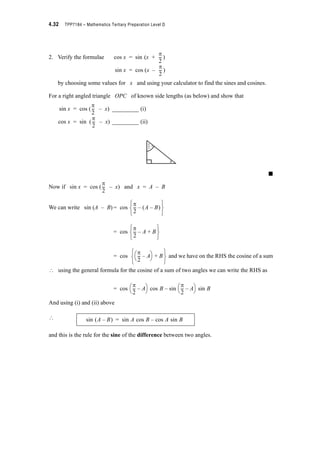 Module 4 – Trigonometry 4.29
Exercise Set 4.7
Use the angles 173q and 28q and the same procedure used before to show that
(a) cos (173q + 28q) = cos 173q u cos 28q – sin 173q u sin 28q
(b) sin (173q + 28q) = sin 173q u cos 28q + cos 173q u sin 28q
(c) sin (173q – 28q) = sin 173q u cos 28q – cos 173q u sin 28q
Now you should have some idea that we can express the trigonometric ratios of the sum or
difference of two angles as the sum or difference of the products of various trigonometric
ratios. This is very useful for simplifying expressions and in calculus.
Let’s derive a general formula for the cosine of the difference between two angles using the
polar coordinate form for points.
Let P and Q be two points such that in polar coordinates they have raylength of 1 and
angles A and B respectively as shown below.
Now we know that x = r cos T ; y = r sin T for P (x, y) { P (r, T)
In this case r = 1 for both P and Q ,
? For P (1, A)
xP = 1 u cos A and yP = 1 u sin A
? P(x, y) = P(cos A, sin A)
and for Q (1, B)
xQ = 1 u cos B and yQ = 1 u sin B
? Q(x, y) = Q(cos B, sin B)
y
0
A B
P(1, A)
Q(1, B)
1
1
x
.
.
 