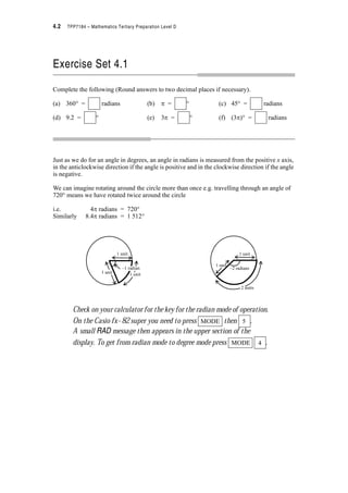4.2 TPP7184 – Mathematics Tertiary Preparation Level D
Exercise Set 4.1
Complete the following (Round answers to two decimal places if necessary).
(a) 360q = radians (b) S = q (c) 45q = radians
(d) 9.2 = q (e) 3S = q (f) (3S)q = radians
Just as we do for an angle in degrees, an angle in radians is measured from the positive x axis,
in the anticlockwise direction if the angle is positive and in the clockwise direction if the angle
is negative.
We can imagine rotating around the circle more than once e.g. travelling through an angle of
720q means we have rotated twice around the circle
i.e. 4S radians = 720q
Similarly 8.4S radians = 1 512q
Check on your calculator for the key for the radian mode of operation.
On the Casio fx–82 super you need to press then .
A small RAD message then appears in the upper section of the
display. To get from radian mode to degree mode press .
1 unit
–1 radian
1 unit1 unit
1 unit
1 unit
–2 radians
2 units
MODE 5
MODE 4
 