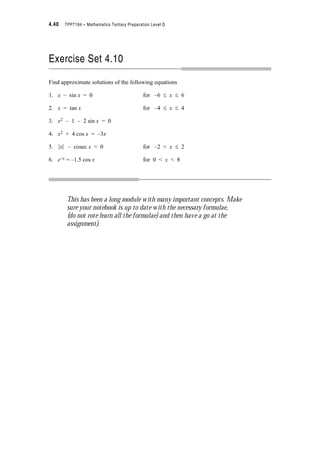 Module 4 – Trigonometry 4.31
Applying the cosine rule for triangle POQ we get See Note 1
d2 = 12 + 12 – 2 u 1 u 1 cos (A – B)
? d2 = 2 – 2 cos (A – B)
Now we have two expressions for d2 which must be equal
? 2 – 2 cos (A – B) = 2 – 2 cos A cos B – 2 sin A sin B
? cos (A – B) = cos A cos B + sin A sin B
and this is the rule for the cosine of the difference of two angles.
Note: This is the rule which we showed an example of earlier with cos (173q – 28q)
The second rule we want is for the cosine of the sum of two angles. If we substitute (–B) for
B everywhere in the above formula we get
cos (A – (–B)) = cos A cos (–B) + sin A sin (–B)
i.e. See Note 2
To get the rules for the sine of the sum and difference we need to recognise that every cosine
function can be written as a sine function and every sine function can be written as a cosine
function. If you are not aware of this do the following activity.
Choose one of the following methods to show that
• cos x = sin (x + )
• sin x = cos (x – )
1. Use your graphing package to draw
(i) cos x and sin (x + ) on the same graph
(ii) sin x and cos (x – ) on the same graph.
(iii) and note that the graphs in each case are coincidental.
Notes
1. Remember: cosine rule b2
= a2
+ c2
– 2ac cos B
2. Remember: cos (–B) = cos(2S – B)
= cos B
sin (–B) = sin (2S – B)
= –sin B
cos A B–  